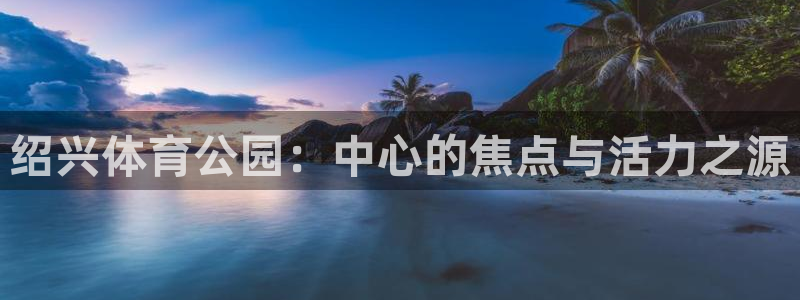海南意昂体育4：绍兴体育公园：中心的焦点与活力之源