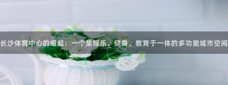 意昂4娱乐首页网站大全：长沙体育中心的崛起：一个集娱